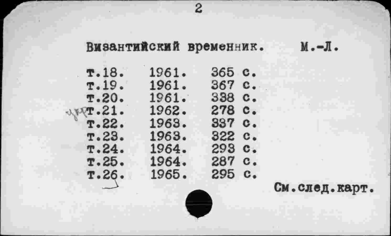 ﻿2
Византийский временник. М.-Л.
т.18. Т.19. т.20.	1961. 1961. 1961.	365 с. 367 С. 338 С.
т.21.	1962.	278 С.
т.22.	1963.	337 С.
т.23.	1963.	322 с.
т.24.	1964.	293 с.
Т.25.	1964.	287 с.
Т.26.	1965.	295 с.
См.след.карт